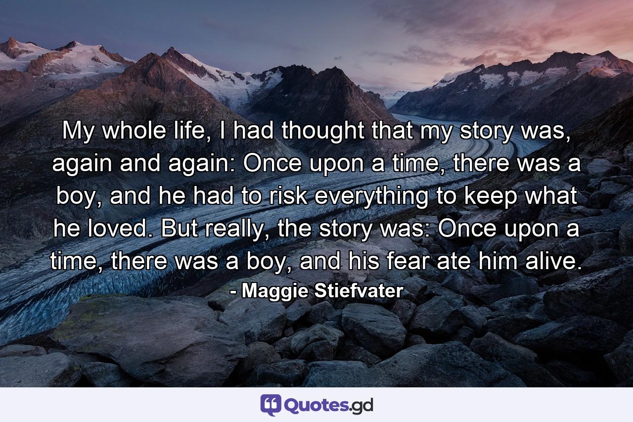 My whole life, I had thought that my story was, again and again: Once upon a time, there was a boy, and he had to risk everything to keep what he loved. But really, the story was: Once upon a time, there was a boy, and his fear ate him alive. - Quote by Maggie Stiefvater