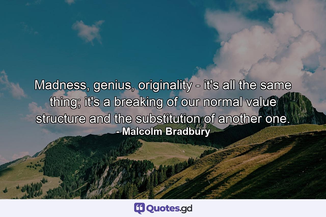 Madness, genius, originality - it's all the same thing; it's a breaking of our normal value structure and the substitution of another one. - Quote by Malcolm Bradbury