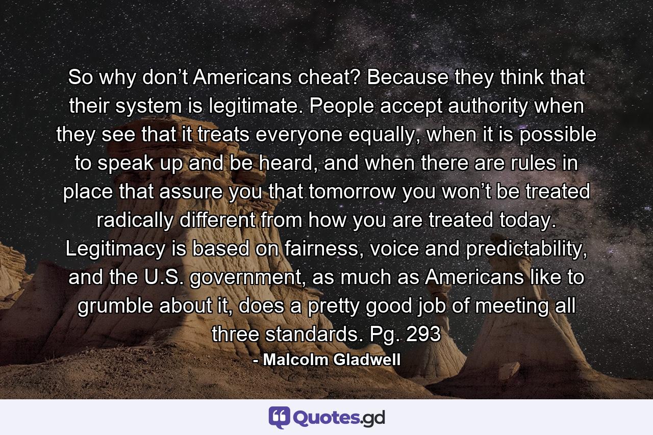 So why don’t Americans cheat? Because they think that their system is legitimate. People accept authority when they see that it treats everyone equally, when it is possible to speak up and be heard, and when there are rules in place that assure you that tomorrow you won’t be treated radically different from how you are treated today. Legitimacy is based on fairness, voice and predictability, and the U.S. government, as much as Americans like to grumble about it, does a pretty good job of meeting all three standards. Pg. 293 - Quote by Malcolm Gladwell