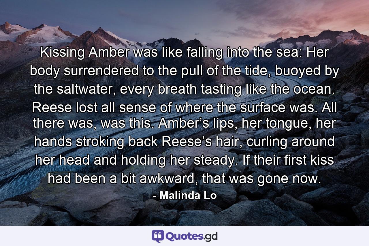 Kissing Amber was like falling into the sea: Her body surrendered to the pull of the tide, buoyed by the saltwater, every breath tasting like the ocean. Reese lost all sense of where the surface was. All there was, was this. Amber’s lips, her tongue, her hands stroking back Reese’s hair, curling around her head and holding her steady. If their first kiss had been a bit awkward, that was gone now. - Quote by Malinda Lo