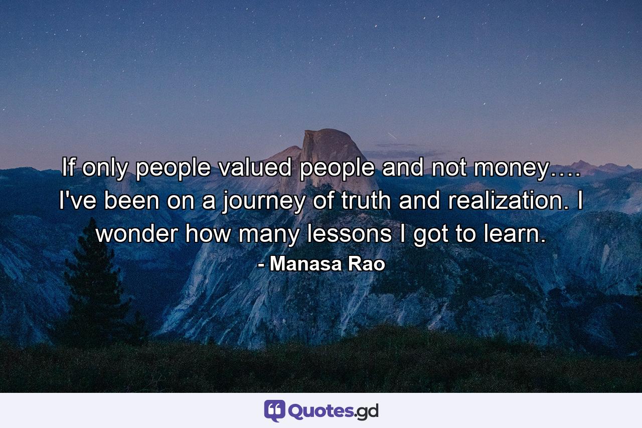 If only people valued people and not money…. I've been on a journey of truth and realization. I wonder how many lessons I got to learn. - Quote by Manasa Rao