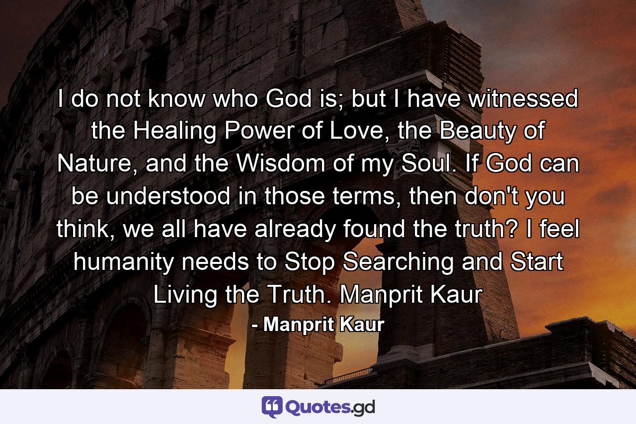 I do not know who God is; but I have witnessed the Healing Power of Love, the Beauty of Nature, and the Wisdom of my Soul. If God can be understood in those terms, then don't you think, we all have already found the truth? I feel humanity needs to Stop Searching and Start Living the Truth. Manprit Kaur - Quote by Manprit Kaur