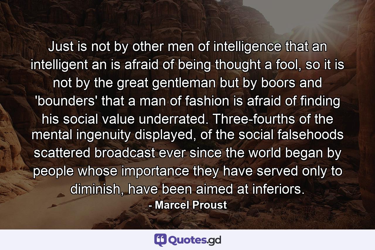 Just is not by other men of intelligence that an intelligent an is afraid of being thought a fool, so it is not by the great gentleman but by boors and 'bounders' that a man of fashion is afraid of finding his social value underrated. Three-fourths of the mental ingenuity displayed, of the social falsehoods scattered broadcast ever since the world began by people whose importance they have served only to diminish, have been aimed at inferiors. - Quote by Marcel Proust