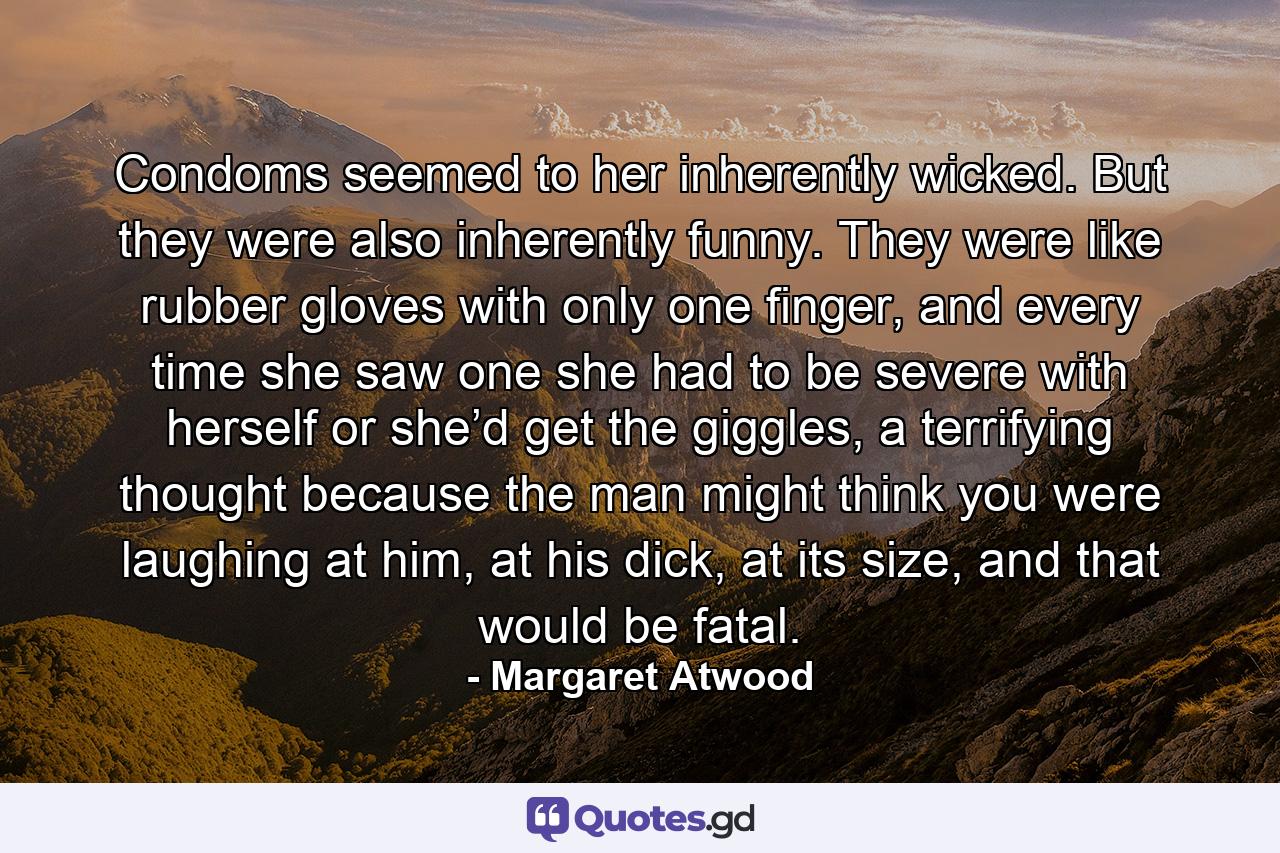 Condoms seemed to her inherently wicked. But they were also inherently funny. They were like rubber gloves with only one finger, and every time she saw one she had to be severe with herself or she’d get the giggles, a terrifying thought because the man might think you were laughing at him, at his dick, at its size, and that would be fatal. - Quote by Margaret Atwood