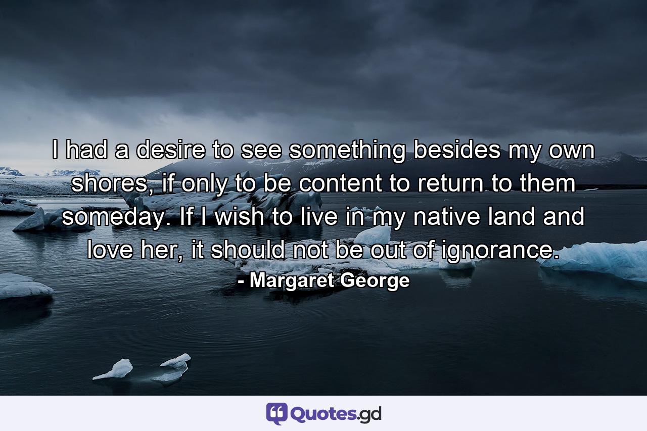 I had a desire to see something besides my own shores, if only to be content to return to them someday. If I wish to live in my native land and love her, it should not be out of ignorance. - Quote by Margaret George