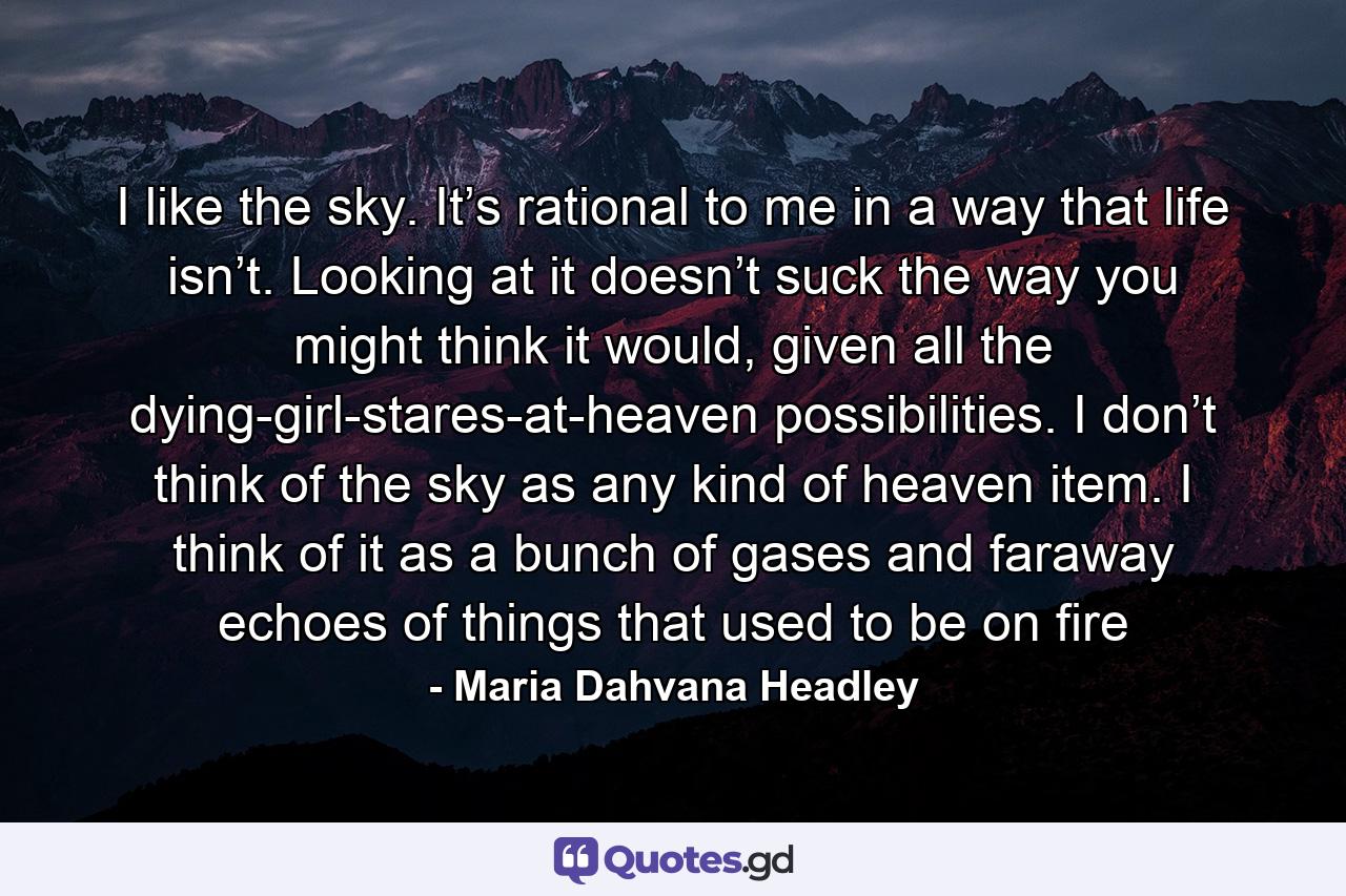 I like the sky. It’s rational to me in a way that life isn’t. Looking at it doesn’t suck the way you might think it would, given all the dying-girl-stares-at-heaven possibilities. I don’t think of the sky as any kind of heaven item. I think of it as a bunch of gases and faraway echoes of things that used to be on fire - Quote by Maria Dahvana Headley