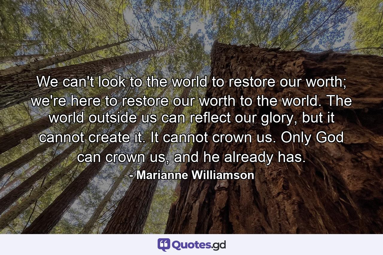 We can't look to the world to restore our worth; we're here to restore our worth to the world. The world outside us can reflect our glory, but it cannot create it. It cannot crown us. Only God can crown us, and he already has. - Quote by Marianne Williamson