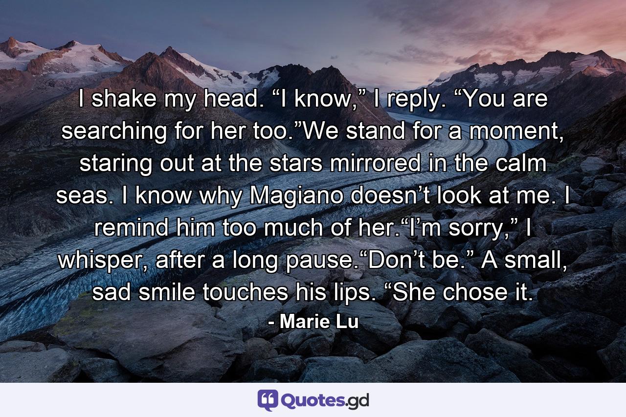 I shake my head. “I know,” I reply. “You are searching for her too.”We stand for a moment, staring out at the stars mirrored in the calm seas. I know why Magiano doesn’t look at me. I remind him too much of her.“I’m sorry,” I whisper, after a long pause.“Don’t be.” A small, sad smile touches his lips. “She chose it. - Quote by Marie Lu