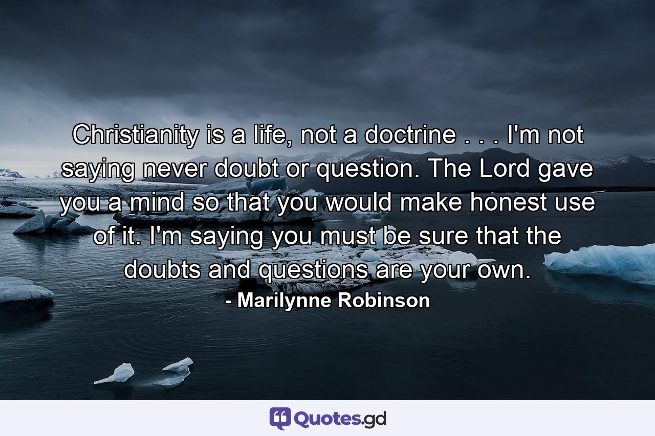 Christianity is a life, not a doctrine . . . I'm not saying never doubt or question. The Lord gave you a mind so that you would make honest use of it. I'm saying you must be sure that the doubts and questions are your own. - Quote by Marilynne Robinson