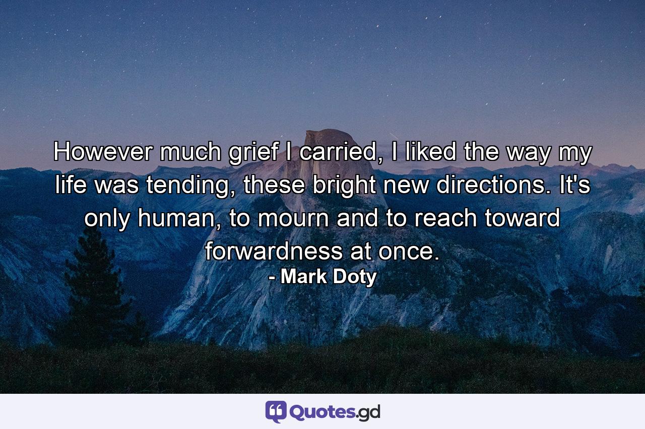 However much grief I carried, I liked the way my life was tending, these bright new directions. It's only human, to mourn and to reach toward forwardness at once. - Quote by Mark Doty