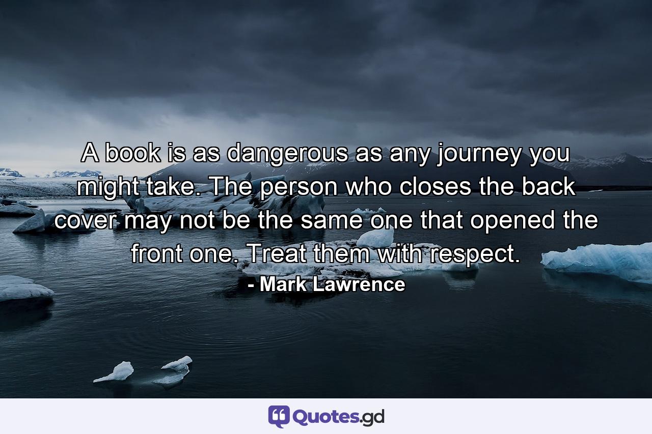 A book is as dangerous as any journey you might take. The person who closes the back cover may not be the same one that opened the front one. Treat them with respect. - Quote by Mark Lawrence