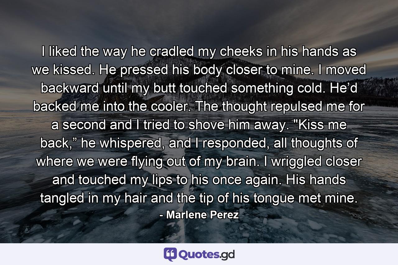 I liked the way he cradled my cheeks in his hands as we kissed. He pressed his body closer to mine. I moved backward until my butt touched something cold. He’d backed me into the cooler. The thought repulsed me for a second and I tried to shove him away. 