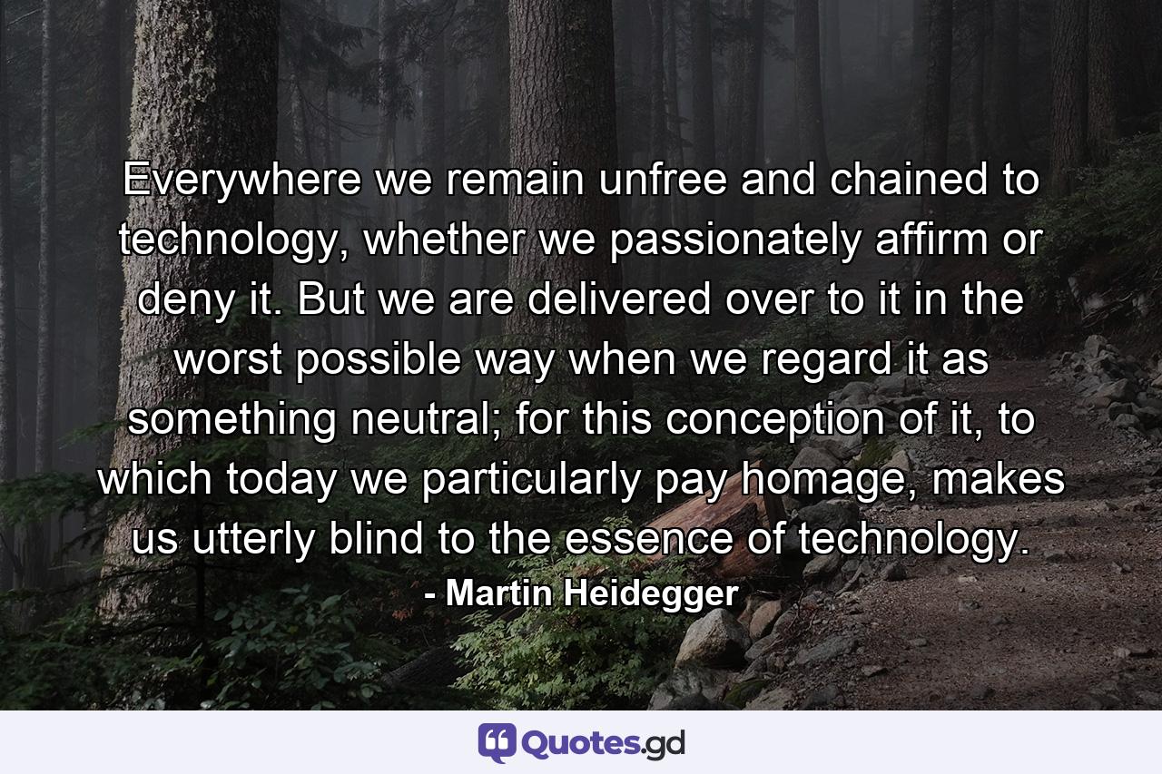 Everywhere we remain unfree and chained to technology, whether we passionately affirm or deny it. But we are delivered over to it in the worst possible way when we regard it as something neutral; for this conception of it, to which today we particularly pay homage, makes us utterly blind to the essence of technology. - Quote by Martin Heidegger