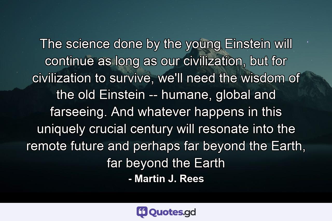 The science done by the young Einstein will continue as long as our civilization, but for civilization to survive, we'll need the wisdom of the old Einstein -- humane, global and farseeing. And whatever happens in this uniquely crucial century will resonate into the remote future and perhaps far beyond the Earth, far beyond the Earth - Quote by Martin J. Rees