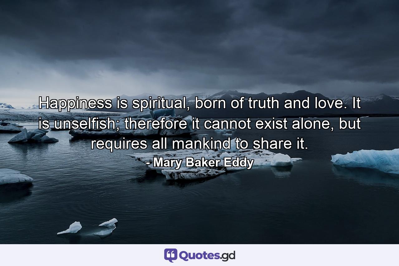 Happiness is spiritual, born of truth and love. It is unselfish; therefore it cannot exist alone, but requires all mankind to share it. - Quote by Mary Baker Eddy