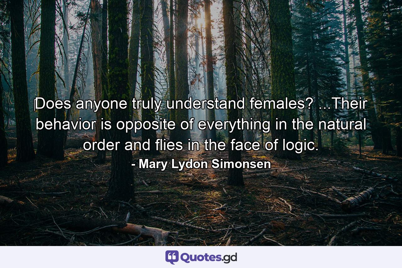 ‎Does anyone truly understand females? ...Their behavior is opposite of everything in the natural order and flies in the face of logic. - Quote by Mary Lydon Simonsen