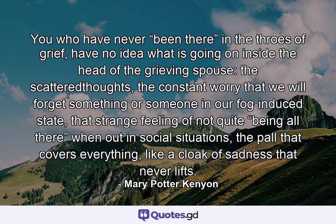 You who have never “been there” in the throes of grief, have no idea what is going on inside the head of the grieving spouse: the scatteredthoughts, the constant worry that we will forget something or someone in our fog-induced state, that strange feeling of not quite “being all there” when out in social situations, the pall that covers everything, like a cloak of sadness that never lifts. - Quote by Mary Potter Kenyon