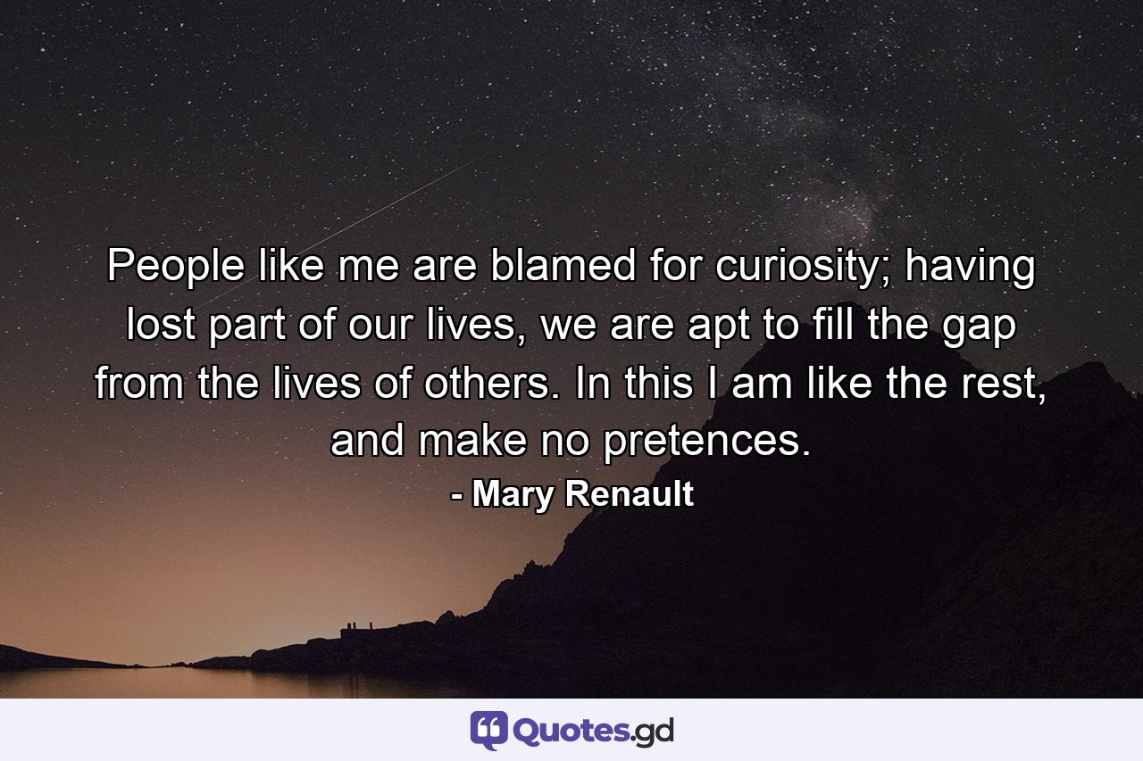 People like me are blamed for curiosity; having lost part of our lives, we are apt to fill the gap from the lives of others. In this I am like the rest, and make no pretences. - Quote by Mary Renault