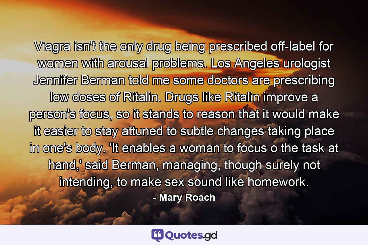 Viagra isn't the only drug being prescribed off-label for women with arousal problems. Los Angeles urologist Jennifer Berman told me some doctors are prescribing low doses of Ritalin. Drugs like Ritalin improve a person's focus, so it stands to reason that it would make it easier to stay attuned to subtle changes taking place in one's body. 'It enables a woman to focus o the task at hand,' said Berman, managing, though surely not intending, to make sex sound like homework. - Quote by Mary Roach