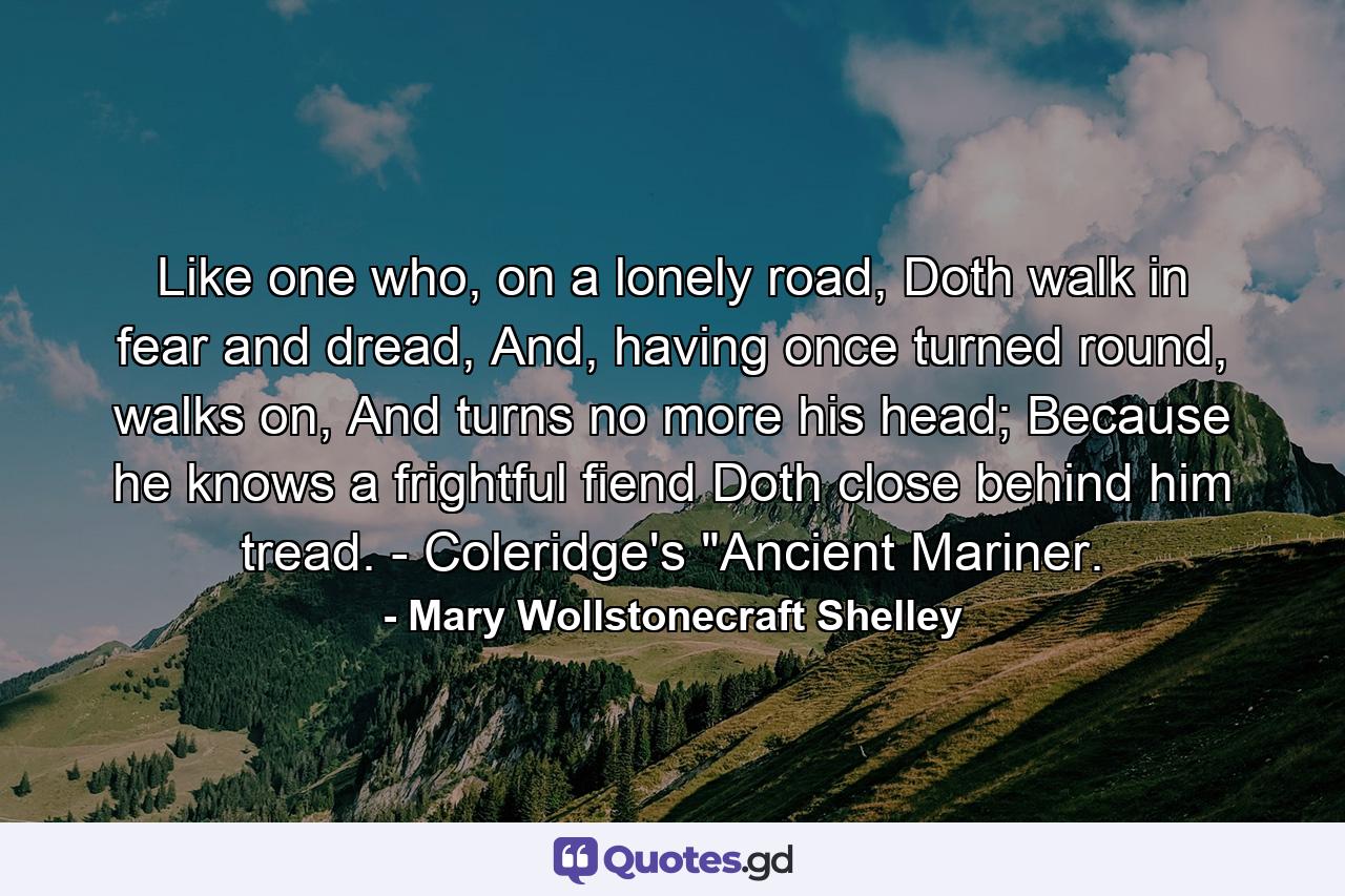 Like one who, on a lonely road, Doth walk in fear and dread, And, having once turned round, walks on, And turns no more his head; Because he knows a frightful fiend Doth close behind him tread. - Coleridge's 