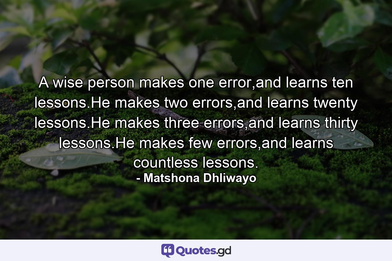 A wise person makes one error,and learns ten lessons.He makes two errors,and learns twenty lessons.He makes three errors,and learns thirty lessons.He makes few errors,and learns countless lessons. - Quote by Matshona Dhliwayo