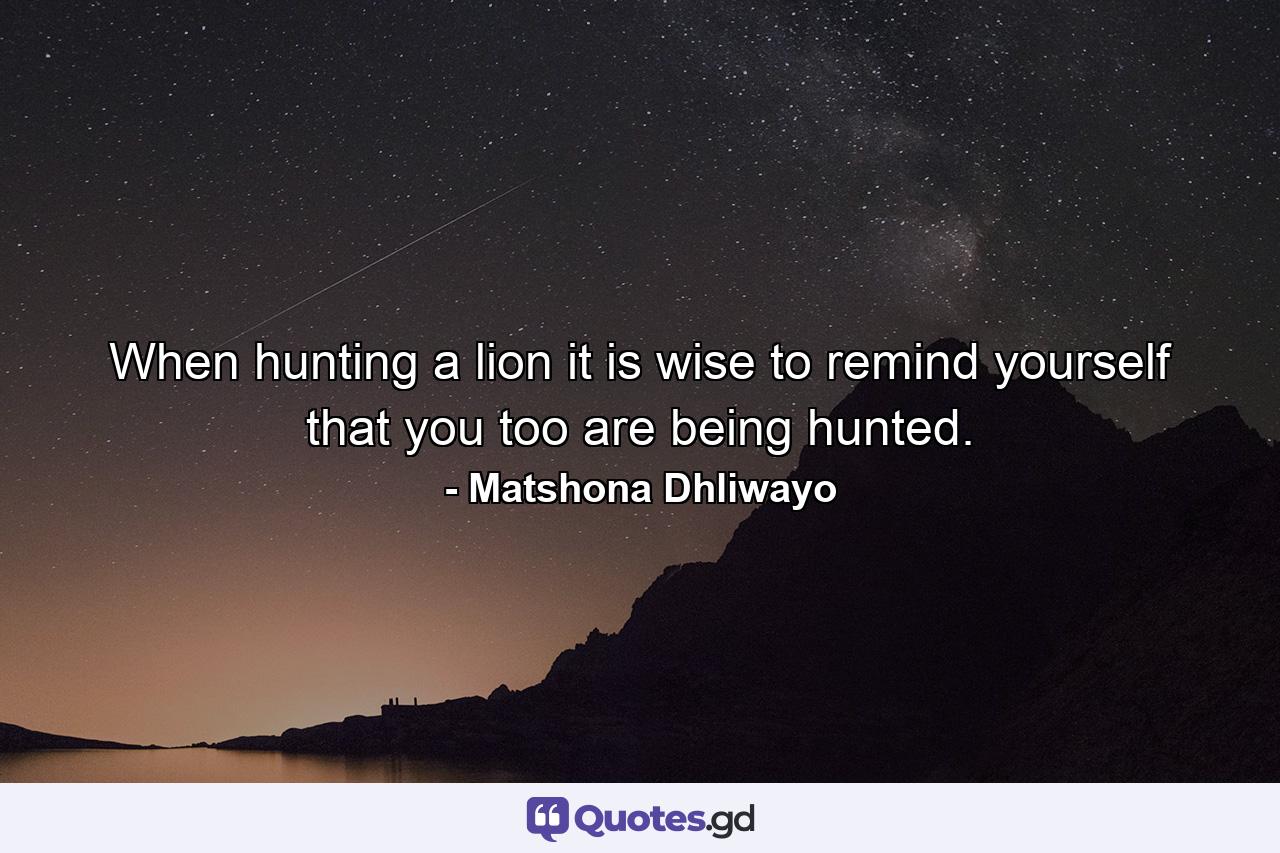 When hunting a lion it is wise to remind yourself that you too are being hunted. - Quote by Matshona Dhliwayo