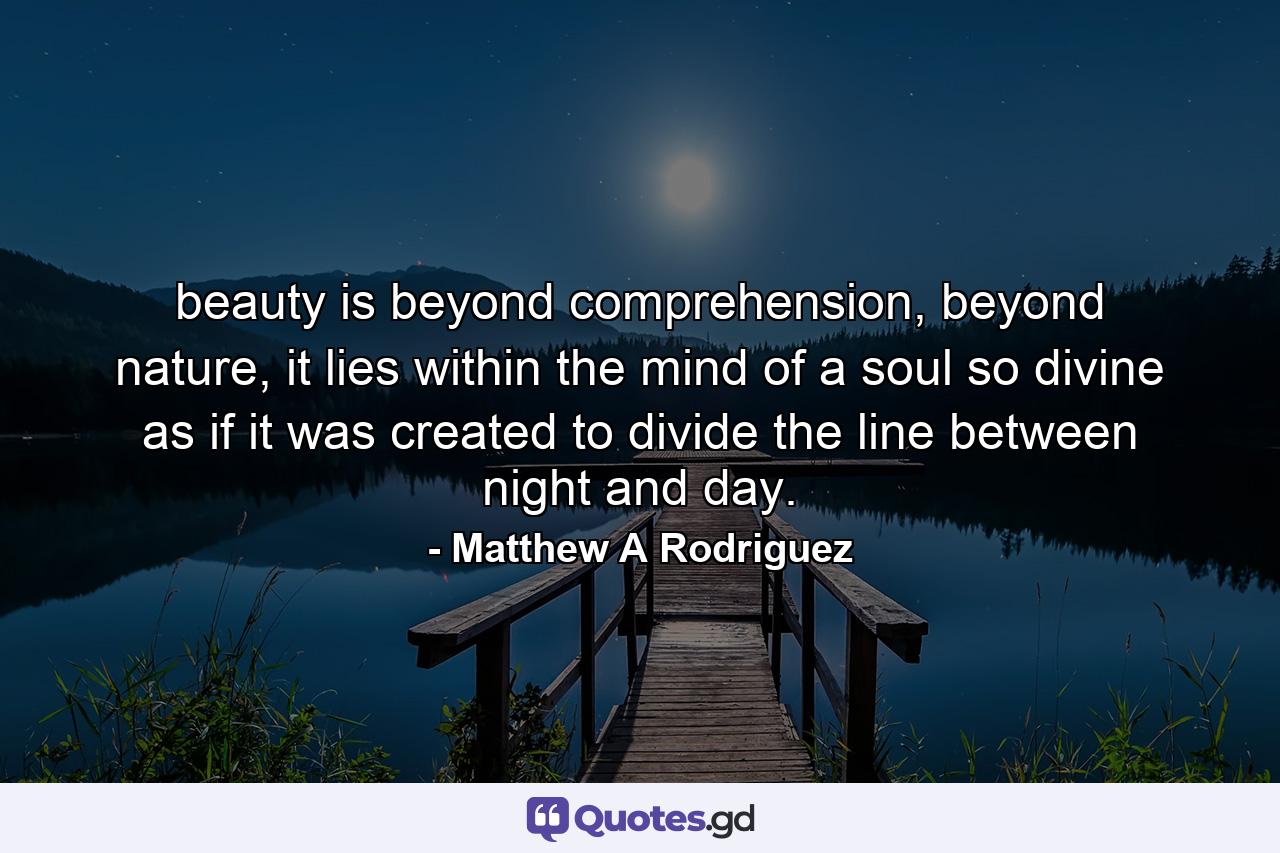 beauty is beyond comprehension, beyond nature, it lies within the mind of a soul so divine as if it was created to divide the line between night and day. - Quote by Matthew A Rodriguez