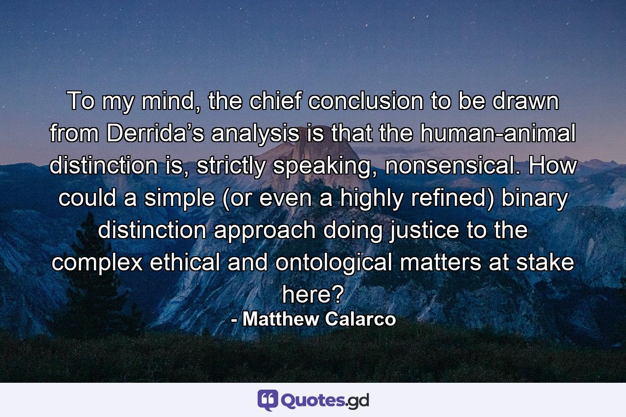 To my mind, the chief conclusion to be drawn from Derrida’s analysis is that the human-animal distinction is, strictly speaking, nonsensical. How could a simple (or even a highly refined) binary distinction approach doing justice to the complex ethical and ontological matters at stake here? - Quote by Matthew Calarco