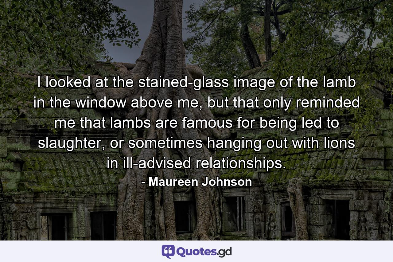 I looked at the stained-glass image of the lamb in the window above me, but that only reminded me that lambs are famous for being led to slaughter, or sometimes hanging out with lions in ill-advised relationships. - Quote by Maureen Johnson