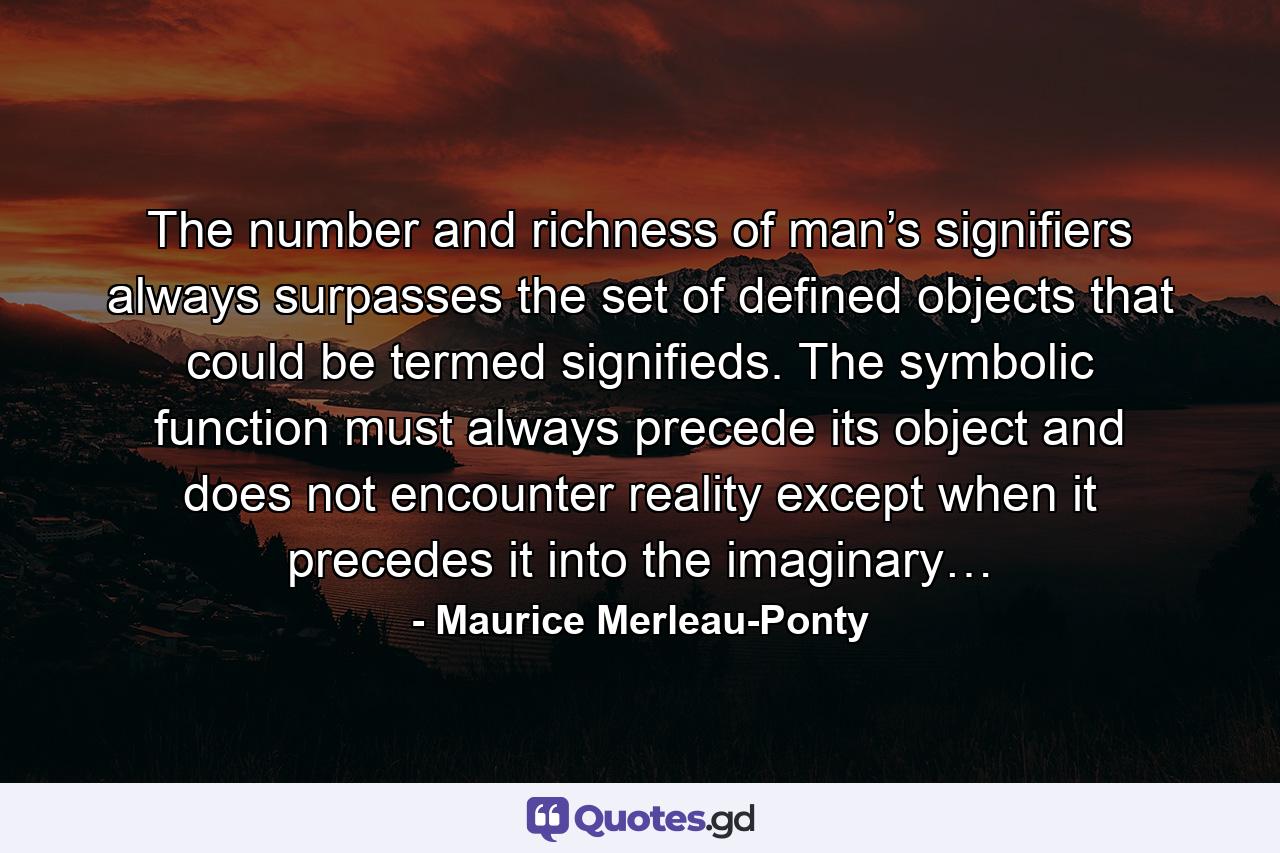 The number and richness of man’s signifiers always surpasses the set of defined objects that could be termed signifieds. The symbolic function must always precede its object and does not encounter reality except when it precedes it into the imaginary… - Quote by Maurice Merleau-Ponty