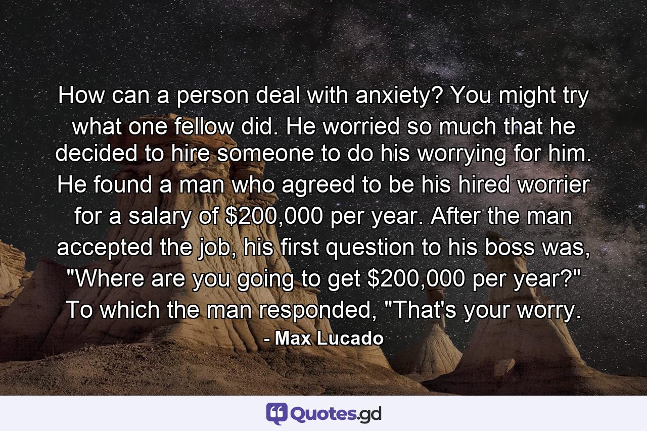 How can a person deal with anxiety? You might try what one fellow did. He worried so much that he decided to hire someone to do his worrying for him. He found a man who agreed to be his hired worrier for a salary of $200,000 per year. After the man accepted the job, his first question to his boss was, 