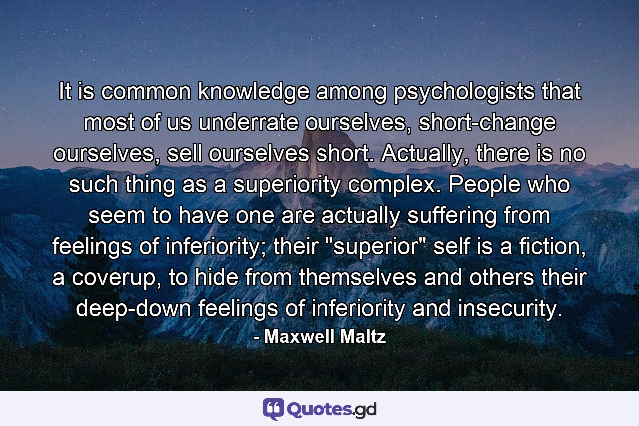 It is common knowledge among psychologists that most of us underrate ourselves, short-change ourselves, sell ourselves short. Actually, there is no such thing as a superiority complex. People who seem to have one are actually suffering from feelings of inferiority; their 