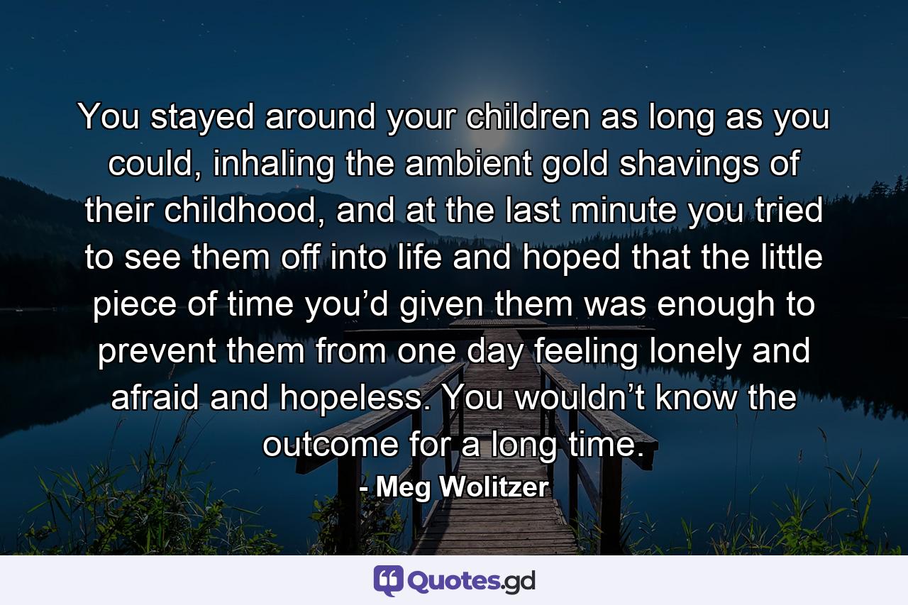 You stayed around your children as long as you could, inhaling the ambient gold shavings of their childhood, and at the last minute you tried to see them off into life and hoped that the little piece of time you’d given them was enough to prevent them from one day feeling lonely and afraid and hopeless. You wouldn’t know the outcome for a long time. - Quote by Meg Wolitzer