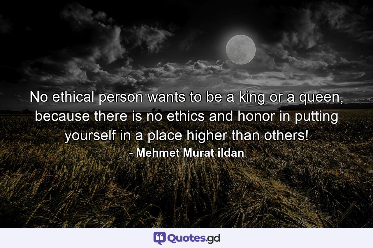 No ethical person wants to be a king or a queen, because there is no ethics and honor in putting yourself in a place higher than others! - Quote by Mehmet Murat ildan