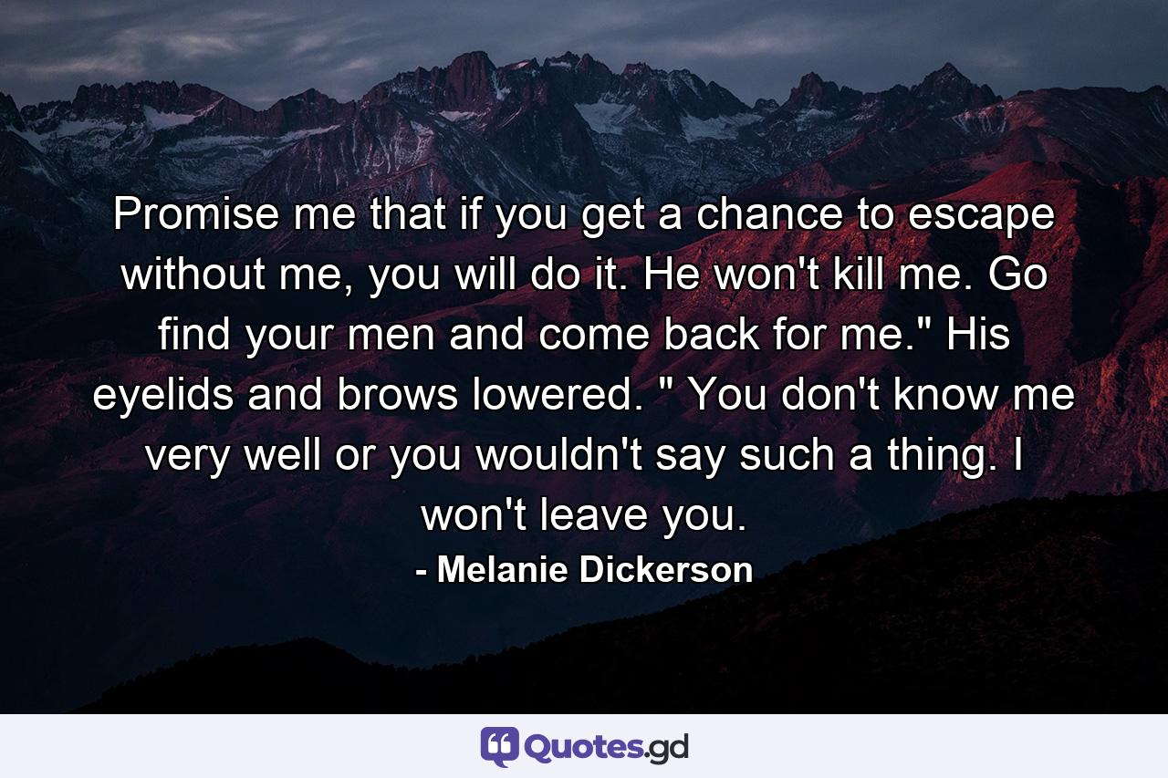 Promise me that if you get a chance to escape without me, you will do it. He won't kill me. Go find your men and come back for me.