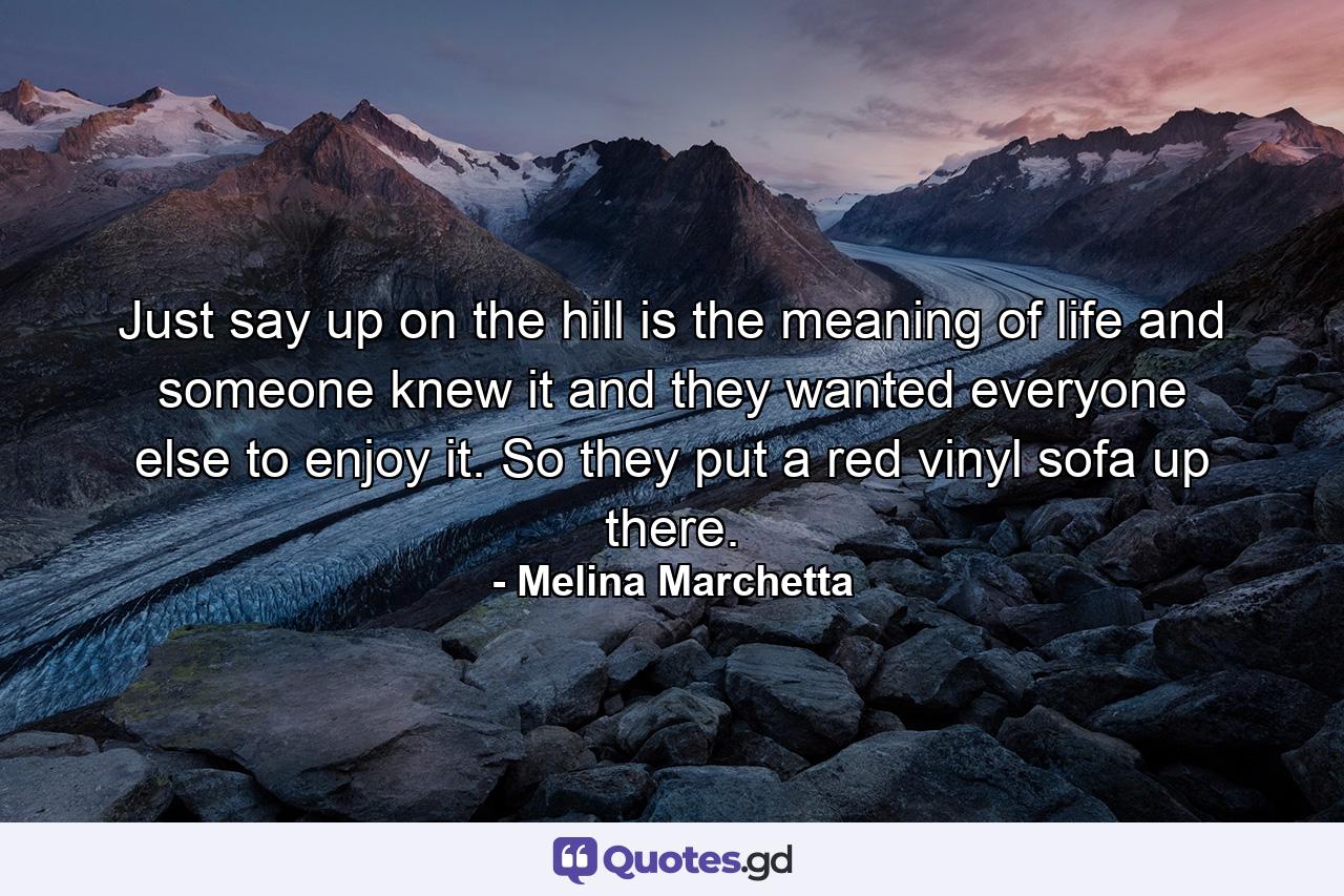 Just say up on the hill is the meaning of life and someone knew it and they wanted everyone else to enjoy it. So they put a red vinyl sofa up there. - Quote by Melina Marchetta