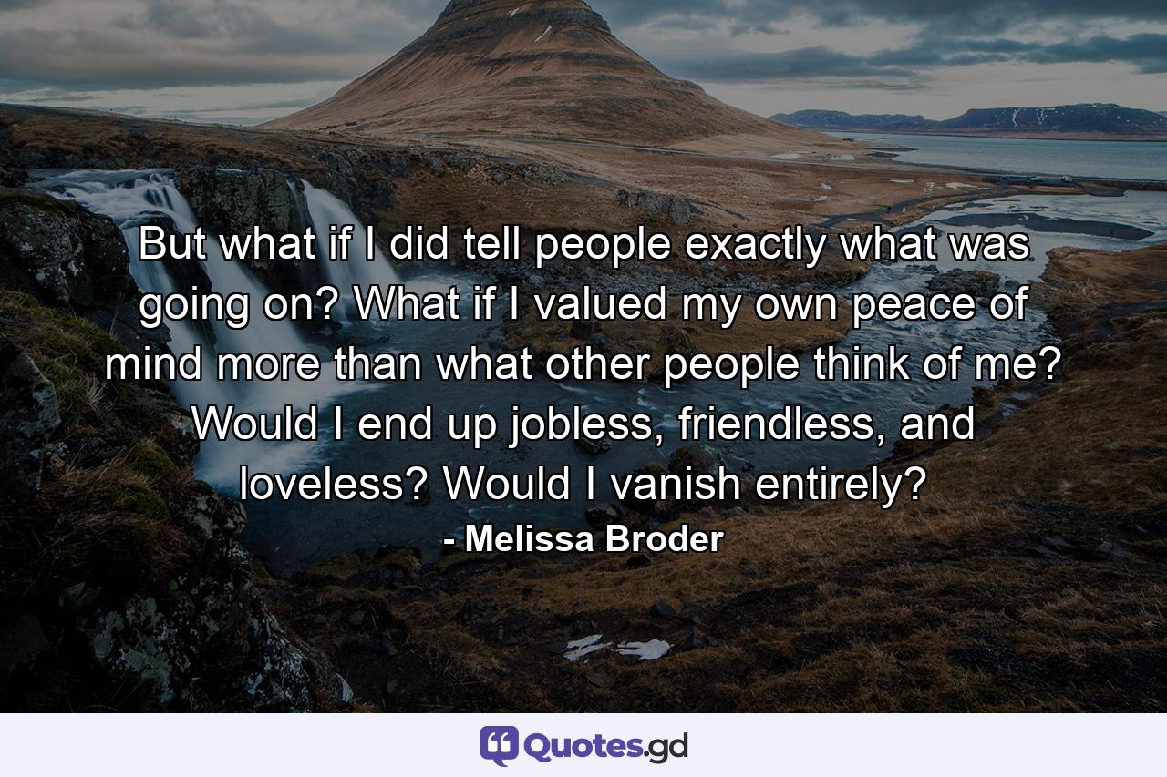 But what if I did tell people exactly what was going on? What if I valued my own peace of mind more than what other people think of me? Would I end up jobless, friendless, and loveless? Would I vanish entirely? - Quote by Melissa Broder