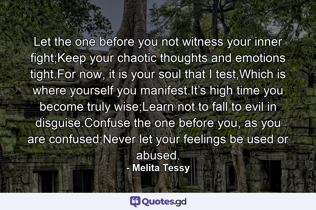 Let the one before you not witness your inner fight;Keep your chaotic thoughts and emotions tight.For now, it is your soul that I test,Which is where yourself you manifest.It’s high time you become truly wise;Learn not to fall to evil in disguise.Confuse the one before you, as you are confused;Never let your feelings be used or abused. - Quote by Melita Tessy