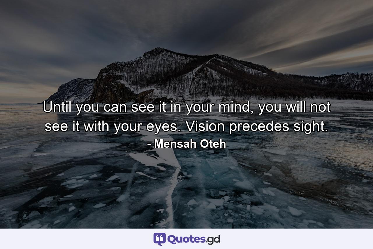 Until you can see it in your mind, you will not see it with your eyes. Vision precedes sight. - Quote by Mensah Oteh