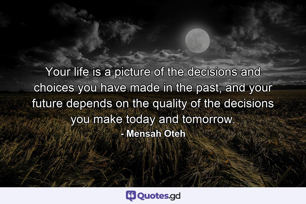 Your life is a picture of the decisions and choices you have made in the past, and your future depends on the quality of the decisions you make today and tomorrow. - Quote by Mensah Oteh