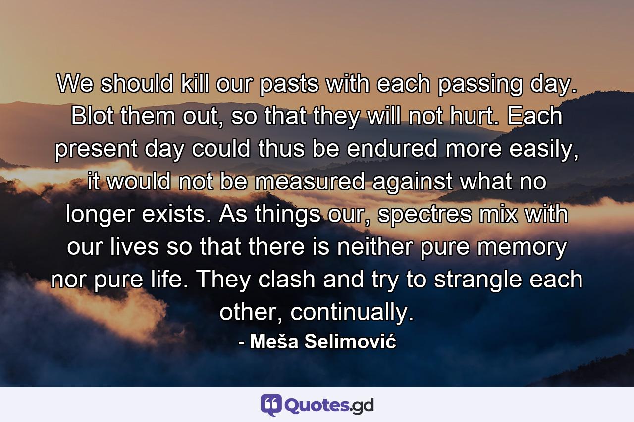 We should kill our pasts with each passing day. Blot them out, so that they will not hurt. Each present day could thus be endured more easily, it would not be measured against what no longer exists. As things our, spectres mix with our lives so that there is neither pure memory nor pure life. They clash and try to strangle each other, continually. - Quote by Meša Selimović