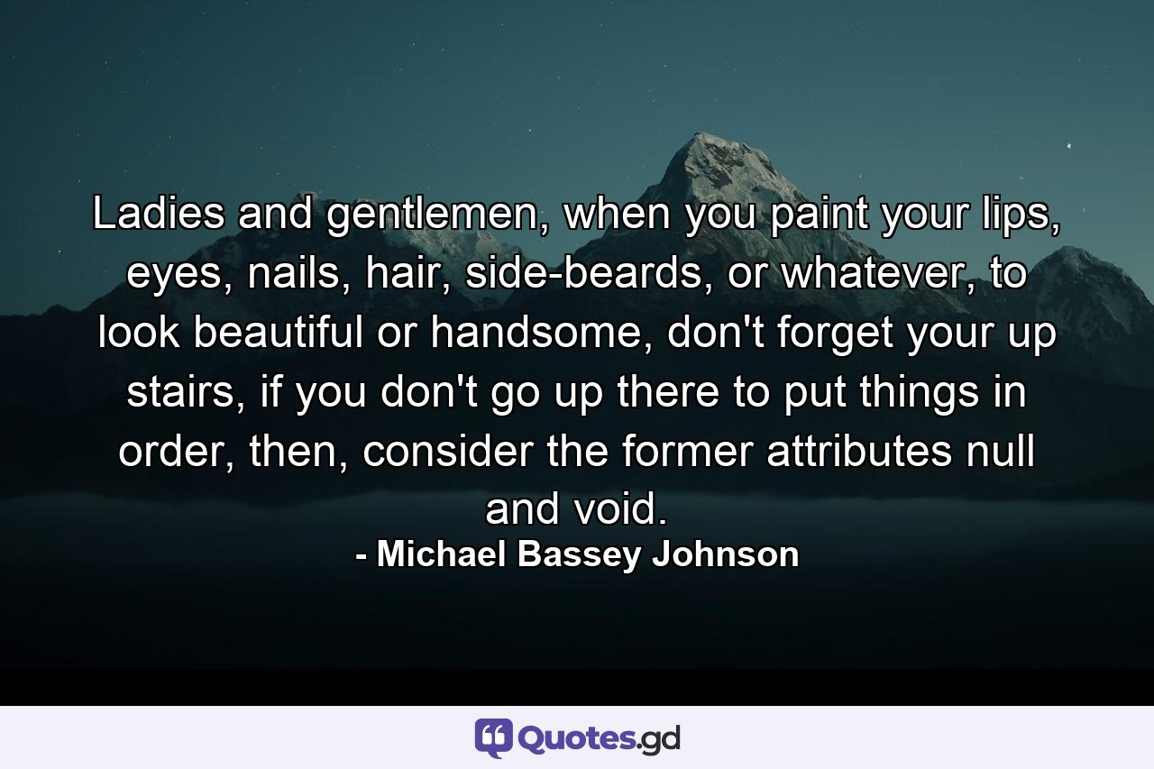 Ladies and gentlemen, when you paint your lips, eyes, nails, hair, side-beards, or whatever, to look beautiful or handsome, don't forget your up stairs, if you don't go up there to put things in order, then, consider the former attributes null and void. - Quote by Michael Bassey Johnson