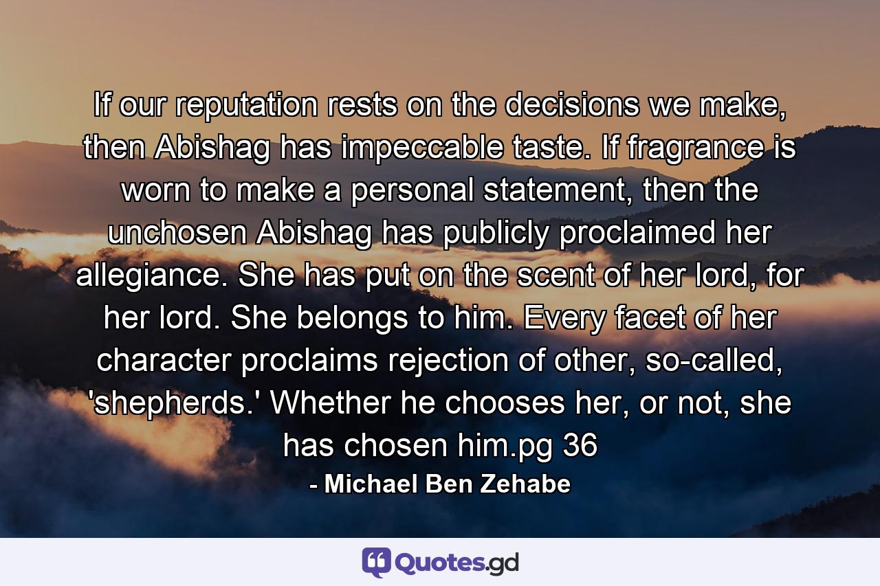 If our reputation rests on the decisions we make, then Abishag has impeccable taste. If fragrance is worn to make a personal statement, then the unchosen Abishag has publicly proclaimed her allegiance. She has put on the scent of her lord, for her lord. She belongs to him. Every facet of her character proclaims rejection of other, so-called, 'shepherds.' Whether he chooses her, or not, she has chosen him.pg 36 - Quote by Michael Ben Zehabe