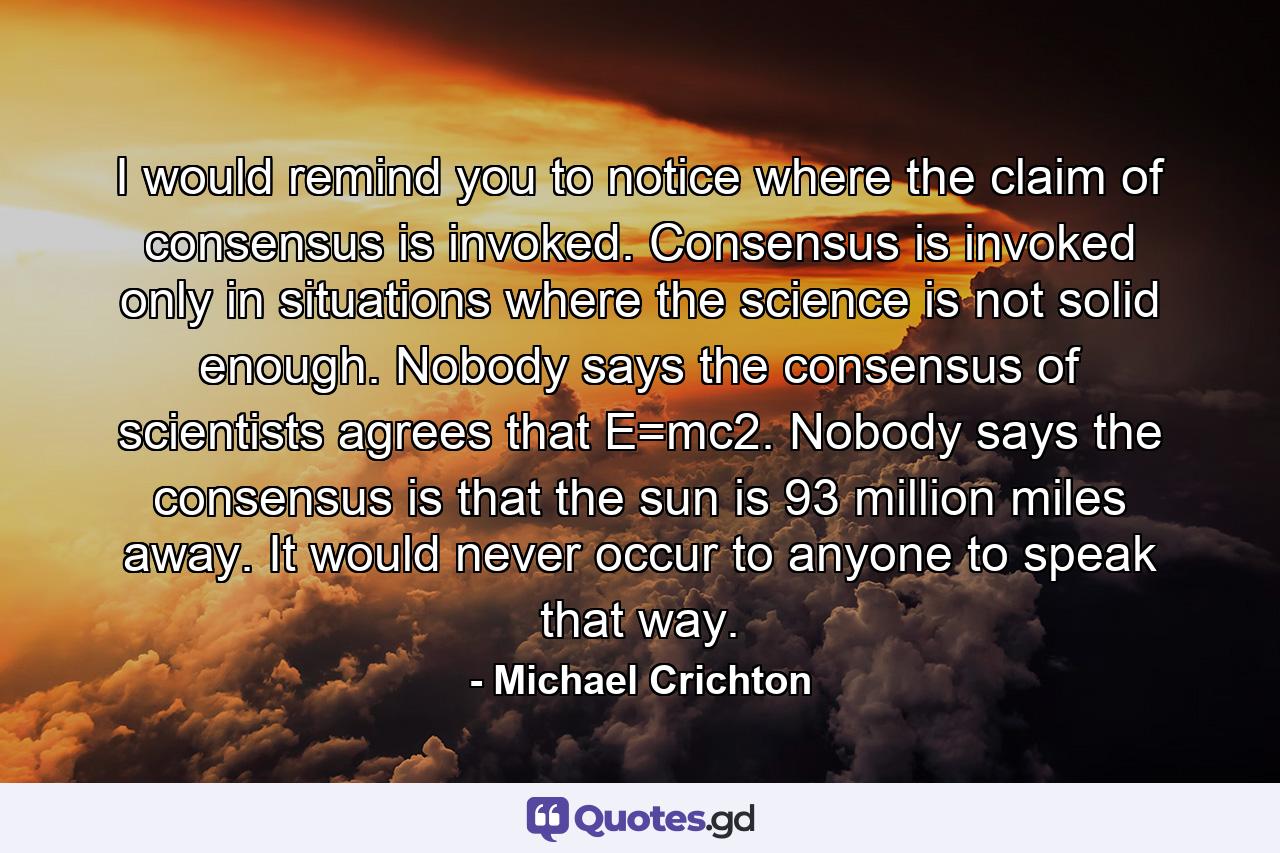 I would remind you to notice where the claim of consensus is invoked. Consensus is invoked only in situations where the science is not solid enough. Nobody says the consensus of scientists agrees that E=mc2. Nobody says the consensus is that the sun is 93 million miles away. It would never occur to anyone to speak that way. - Quote by Michael Crichton