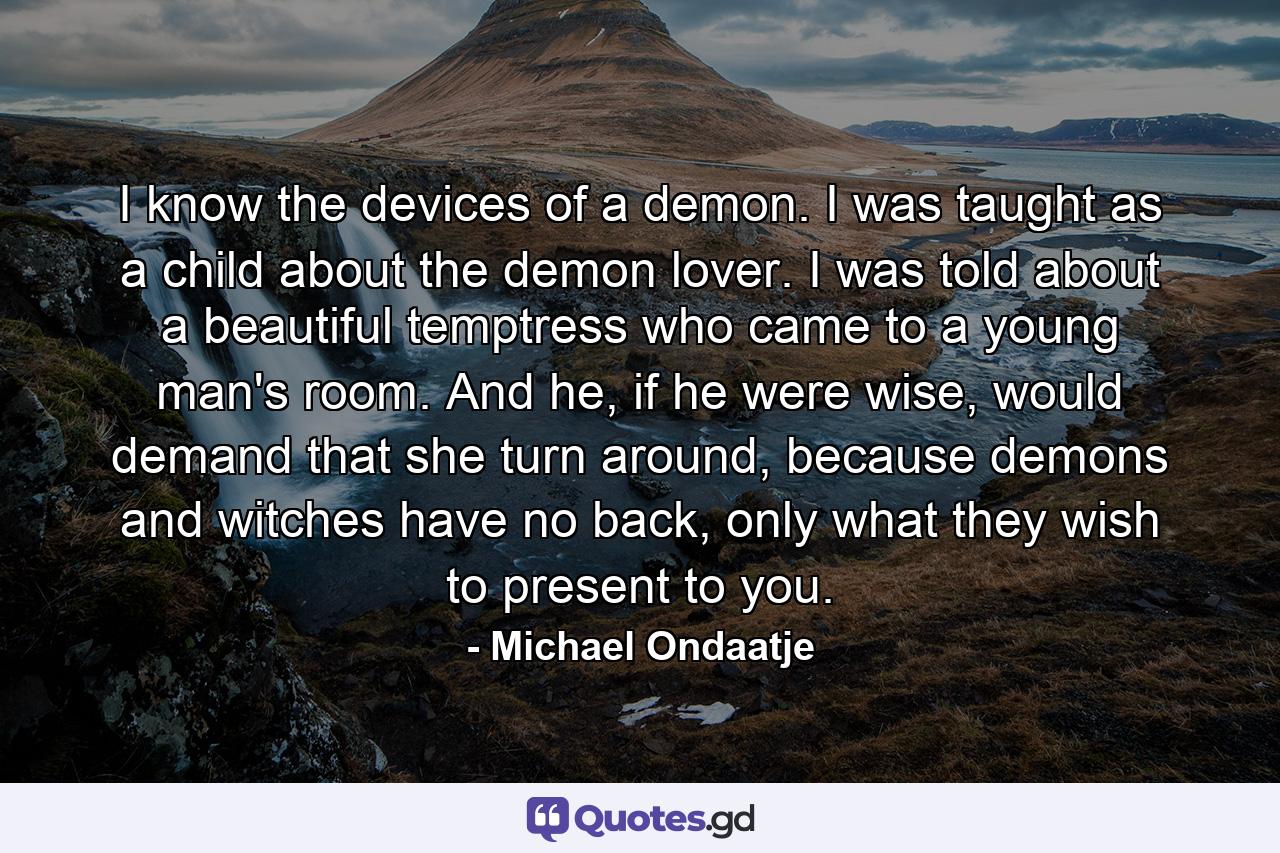 I know the devices of a demon. I was taught as a child about the demon lover. I was told about a beautiful temptress who came to a young man's room. And he, if he were wise, would demand that she turn around, because demons and witches have no back, only what they wish to present to you. - Quote by Michael Ondaatje