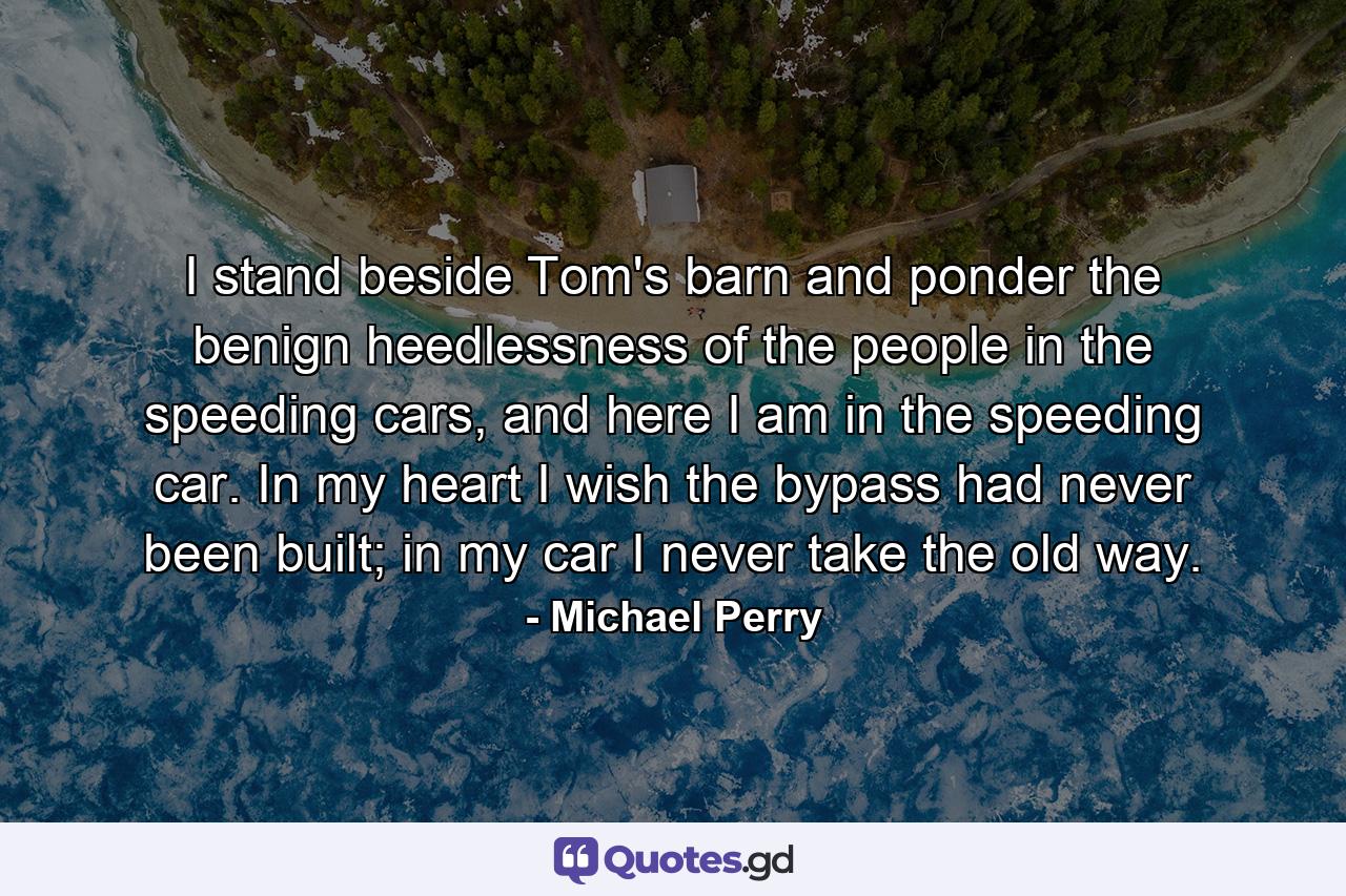 I stand beside Tom's barn and ponder the benign heedlessness of the people in the speeding cars, and here I am in the speeding car. In my heart I wish the bypass had never been built; in my car I never take the old way. - Quote by Michael Perry