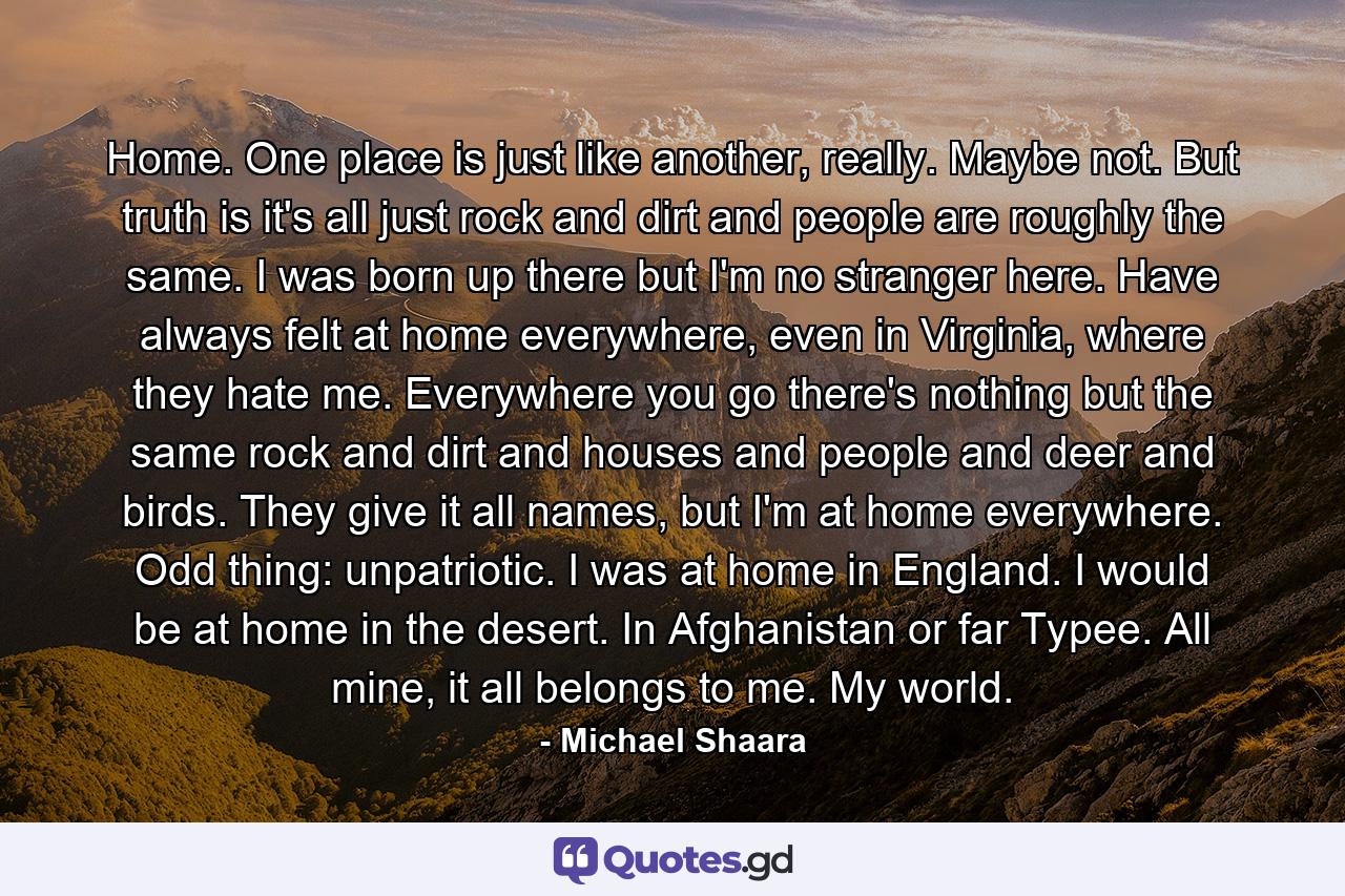 Home. One place is just like another, really. Maybe not. But truth is it's all just rock and dirt and people are roughly the same. I was born up there but I'm no stranger here. Have always felt at home everywhere, even in Virginia, where they hate me. Everywhere you go there's nothing but the same rock and dirt and houses and people and deer and birds. They give it all names, but I'm at home everywhere. Odd thing: unpatriotic. I was at home in England. I would be at home in the desert. In Afghanistan or far Typee. All mine, it all belongs to me. My world. - Quote by Michael Shaara