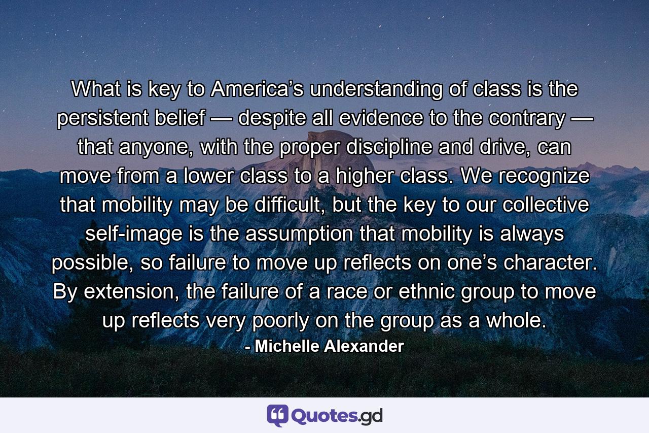 What is key to America’s understanding of class is the persistent belief — despite all evidence to the contrary — that anyone, with the proper discipline and drive, can move from a lower class to a higher class. We recognize that mobility may be difficult, but the key to our collective self-image is the assumption that mobility is always possible, so failure to move up reflects on one’s character. By extension, the failure of a race or ethnic group to move up reflects very poorly on the group as a whole. - Quote by Michelle Alexander