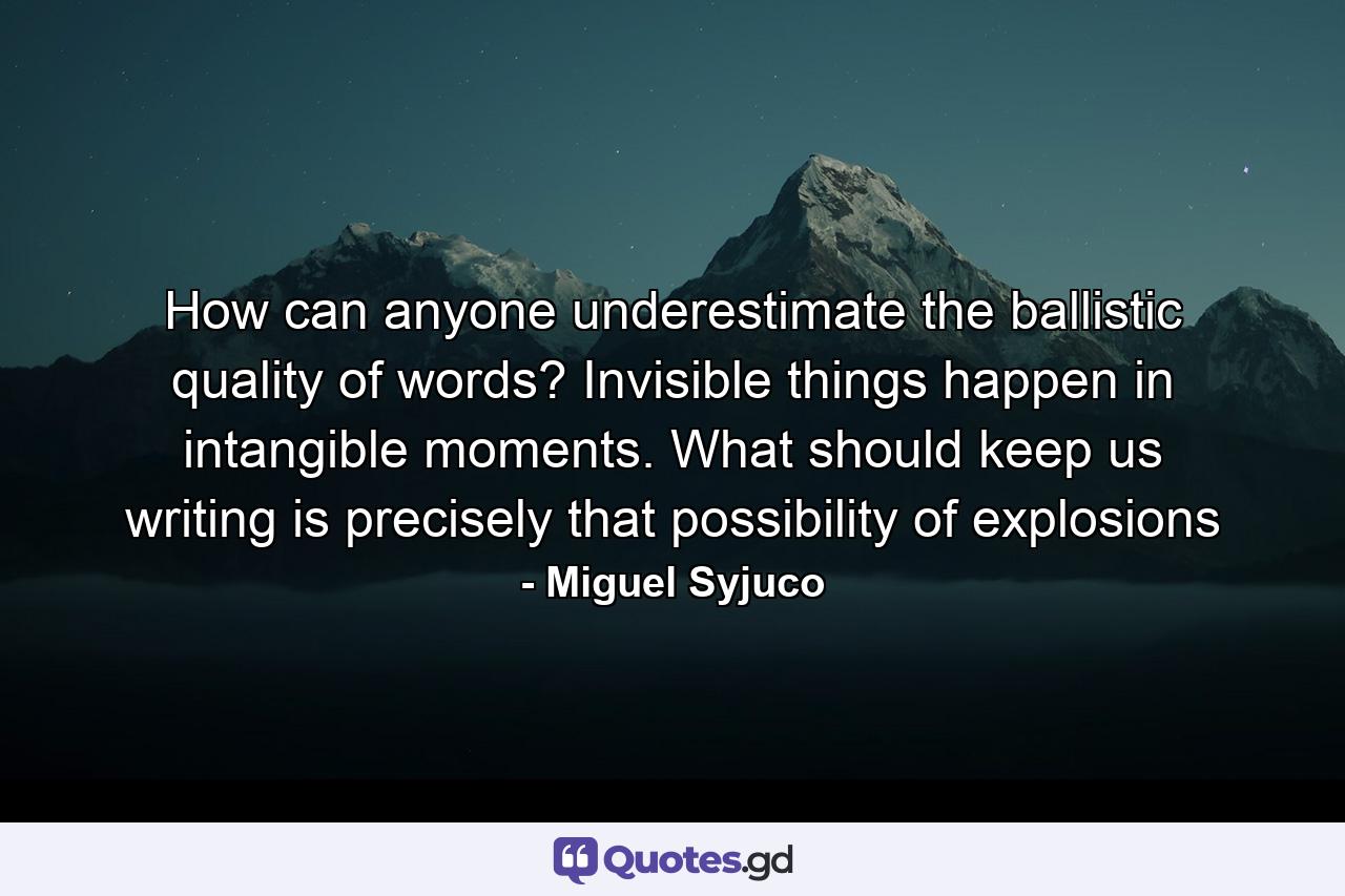 How can anyone underestimate the ballistic quality of words? Invisible things happen in intangible moments. What should keep us writing is precisely that possibility of explosions - Quote by Miguel Syjuco