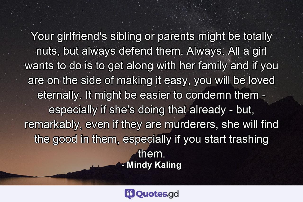 Your girlfriend's sibling or parents might be totally nuts, but always defend them. Always. All a girl wants to do is to get along with her family and if you are on the side of making it easy, you will be loved eternally. It might be easier to condemn them - especially if she's doing that already - but, remarkably, even if they are murderers, she will find the good in them, especially if you start trashing them. - Quote by Mindy Kaling